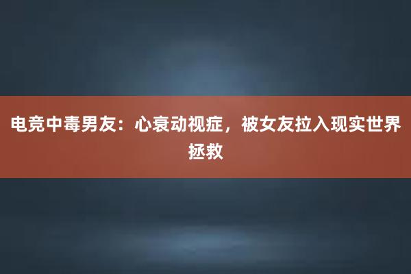 电竞中毒男友：心衰动视症，被女友拉入现实世界拯救