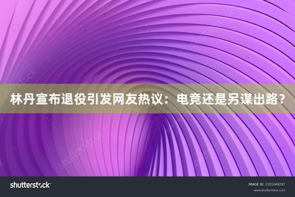 林丹宣布退役引发网友热议：电竞还是另谋出路？