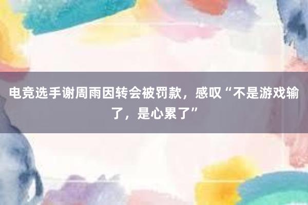 电竞选手谢周雨因转会被罚款，感叹“不是游戏输了，是心累了”