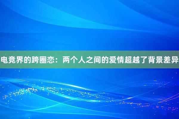 电竞界的跨圈恋：两个人之间的爱情超越了背景差异