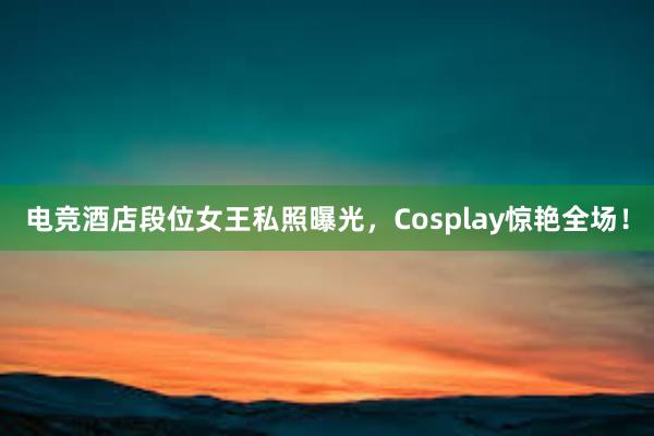 电竞酒店段位女王私照曝光，Cosplay惊艳全场！