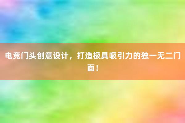 电竞门头创意设计，打造极具吸引力的独一无二门面！