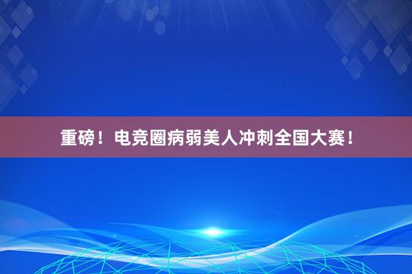 重磅！电竞圈病弱美人冲刺全国大赛！