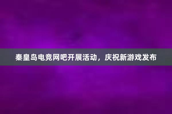 秦皇岛电竞网吧开展活动，庆祝新游戏发布