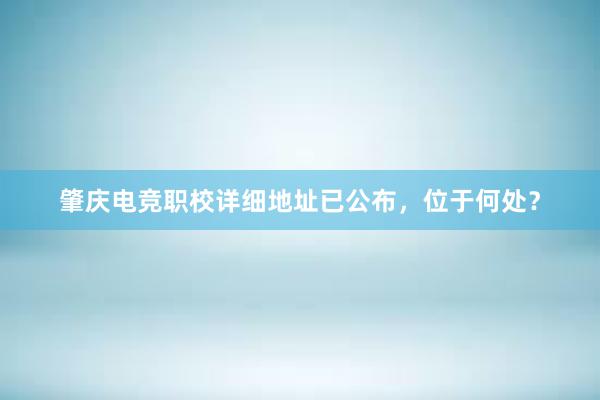 肇庆电竞职校详细地址已公布，位于何处？