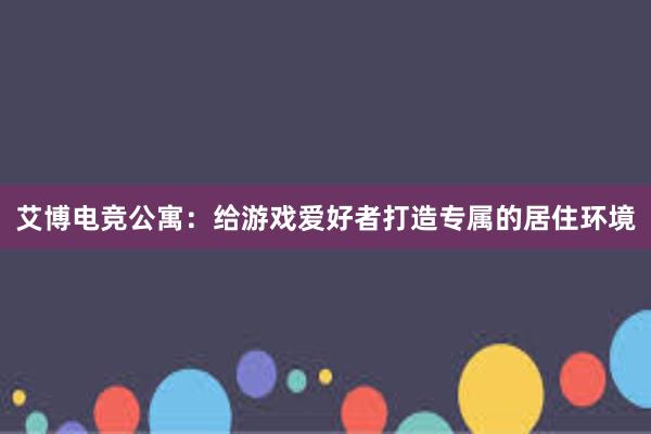 艾博电竞公寓：给游戏爱好者打造专属的居住环境