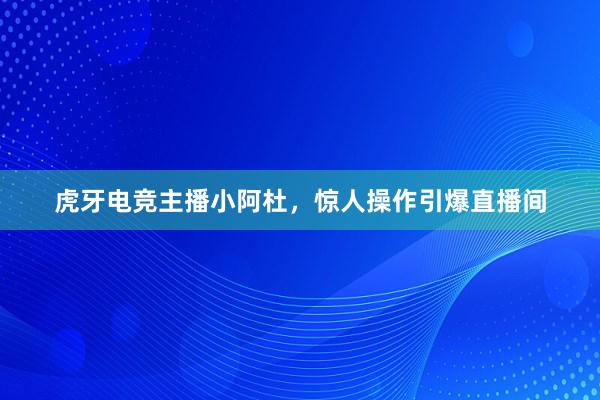 虎牙电竞主播小阿杜，惊人操作引爆直播间