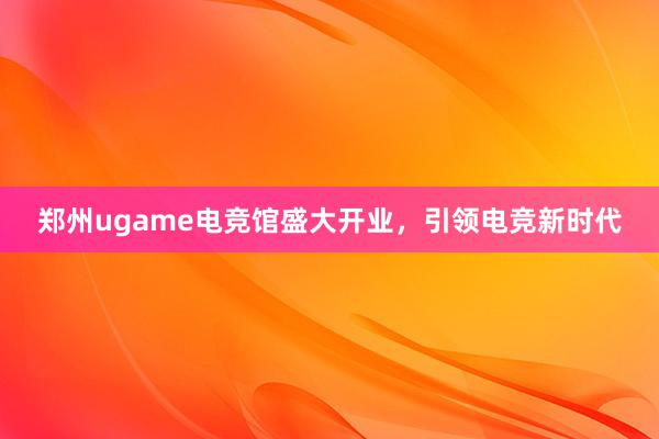 郑州ugame电竞馆盛大开业，引领电竞新时代