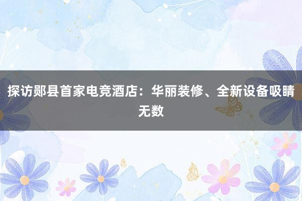 探访郧县首家电竞酒店：华丽装修、全新设备吸睛无数