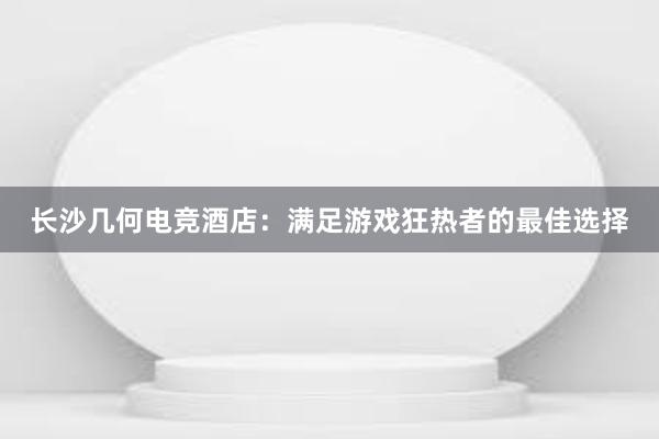 长沙几何电竞酒店：满足游戏狂热者的最佳选择