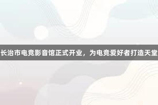 长治市电竞影音馆正式开业，为电竞爱好者打造天堂