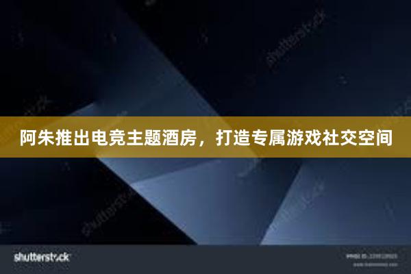 阿朱推出电竞主题酒房，打造专属游戏社交空间