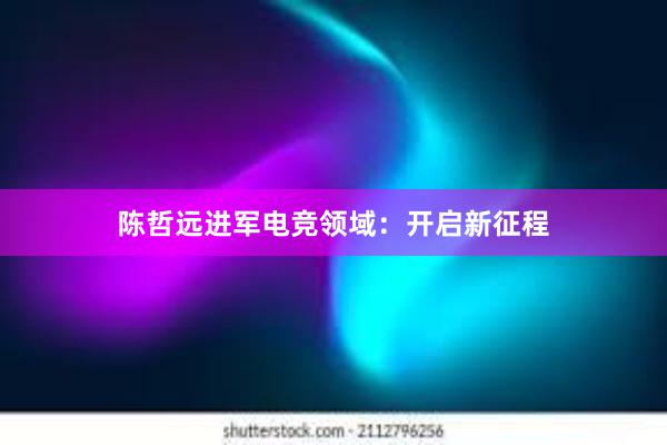 陈哲远进军电竞领域：开启新征程