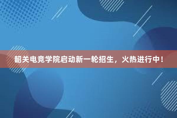 韶关电竞学院启动新一轮招生，火热进行中！